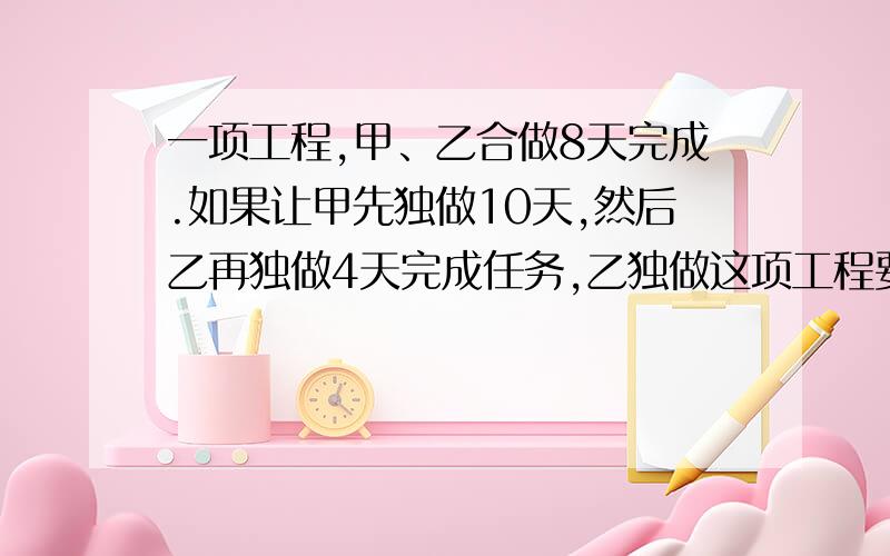 一项工程,甲、乙合做8天完成.如果让甲先独做10天,然后乙再独做4天完成任务,乙独做这项工程要多少天