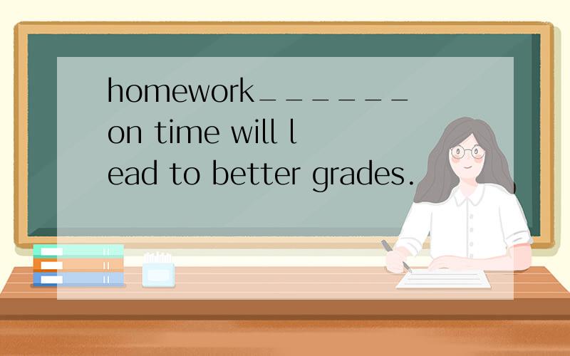 homework______on time will lead to better grades.