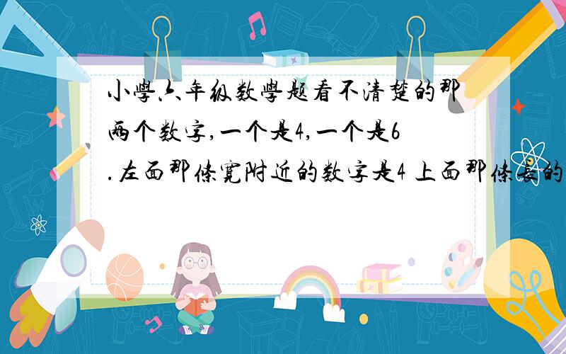 小学六年级数学题看不清楚的那两个数字,一个是4,一个是6.左面那条宽附近的数字是4 上面那条长的数字是6.题目是计算图中