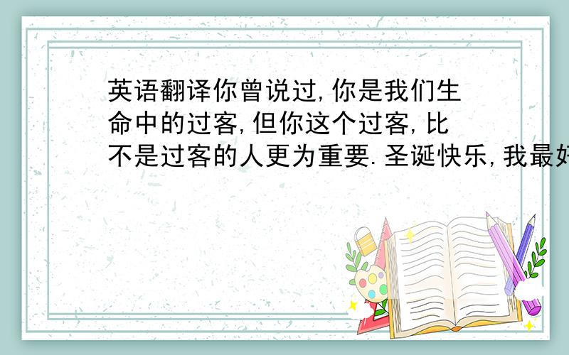 英语翻译你曾说过,你是我们生命中的过客,但你这个过客,比不是过客的人更为重要.圣诞快乐,我最好的朋友.