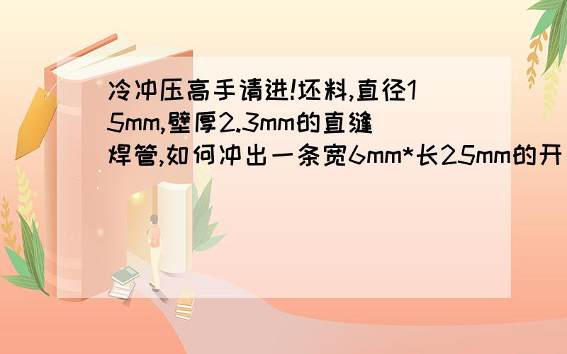 冷冲压高手请进!坯料,直径15mm,壁厚2.3mm的直缝焊管,如何冲出一条宽6mm*长25mm的开口坑,请各位高手指点或