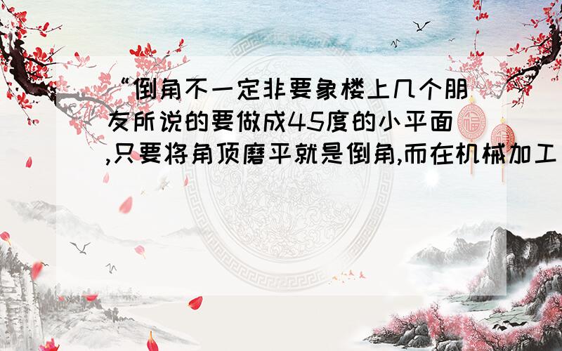 “倒角不一定非要象楼上几个朋友所说的要做成45度的小平面,只要将角顶磨平就是倒角,而在机械加工方面才常常做成45度的.倒