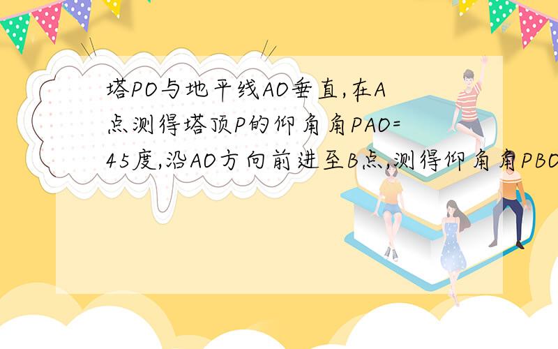 塔PO与地平线AO垂直,在A点测得塔顶P的仰角角PAO=45度,沿AO方向前进至B点,测得仰角角PBO=60度,A,B相