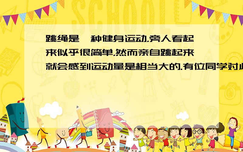 跳绳是一种健身运动，旁人看起来似乎很简单，然而亲自跳起来就会感到运动量是相当大的.有位同学对此作了专门研究：跳绳者的质量