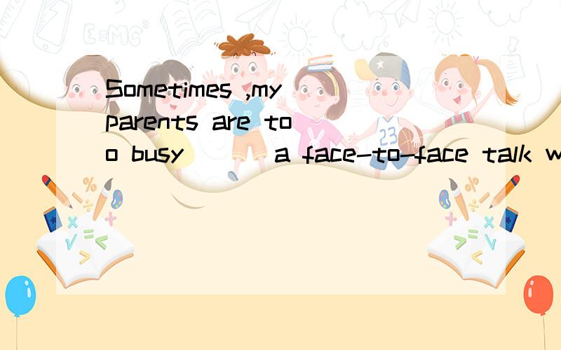 Sometimes ,my parents are too busy___ a face-to-face talk wi