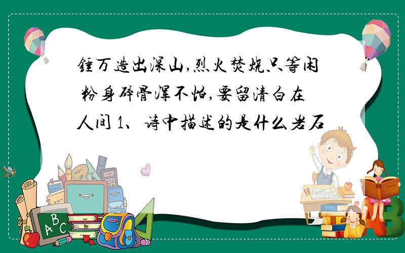 锤万造出深山,烈火焚烧只等闲 粉身碎骨浑不怕,要留清白在人间 1、诗中描述的是什么岩石