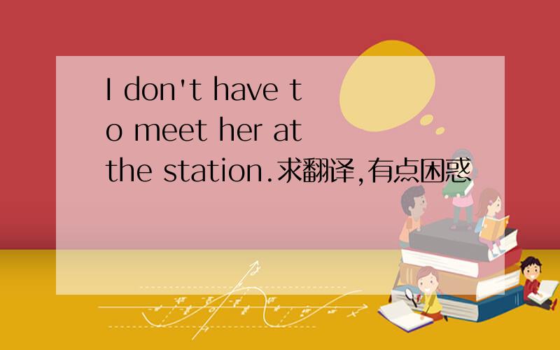 I don't have to meet her at the station.求翻译,有点困惑