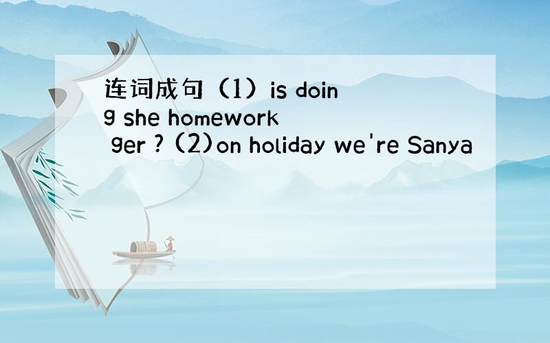 连词成句（1）is doing she homework ger ? (2)on holiday we're Sanya