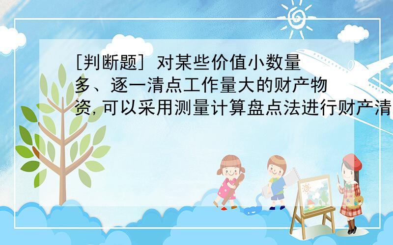 [判断题] 对某些价值小数量多、逐一清点工作量大的财产物资,可以采用测量计算盘点法进行财产清查(