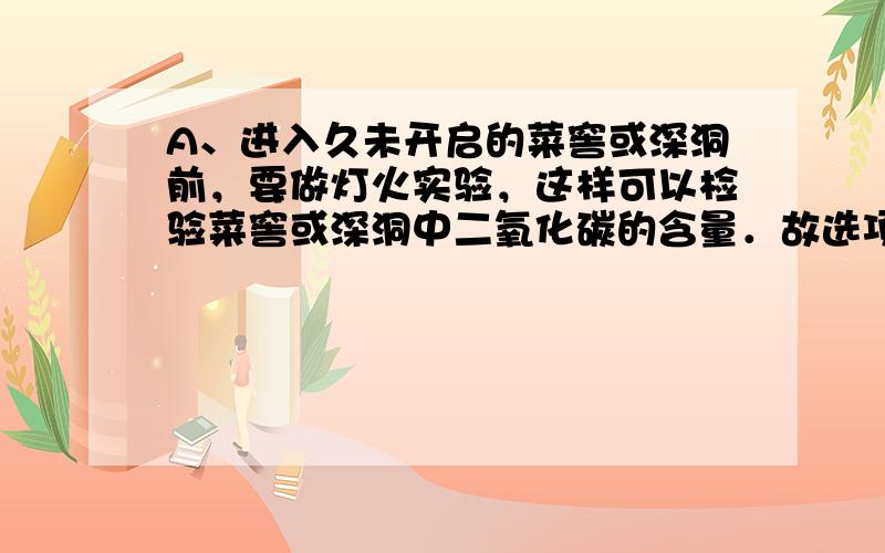 A、进入久未开启的菜窖或深洞前，要做灯火实验，这样可以检验菜窖或深洞中二氧化碳的含量．故选项正确；B、人体必需