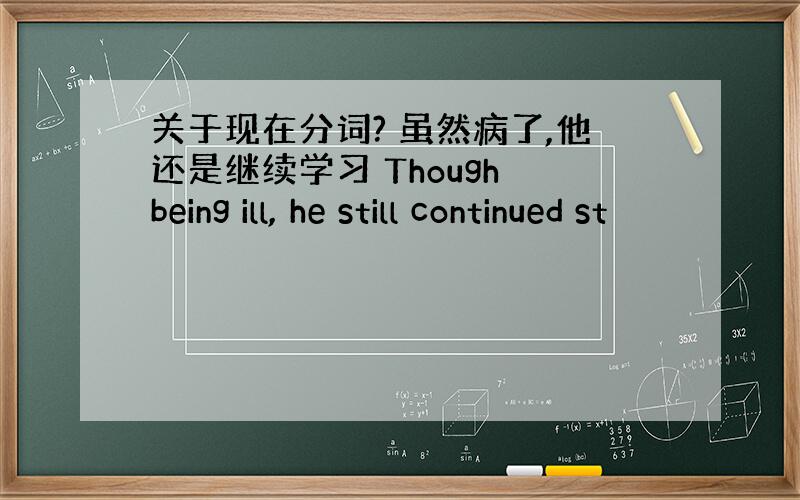 关于现在分词? 虽然病了,他还是继续学习 Though being ill, he still continued st