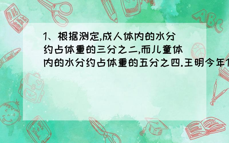 1、根据测定,成人体内的水分约占体重的三分之二,而儿童体内的水分约占体重的五分之四.王明今年10岁,