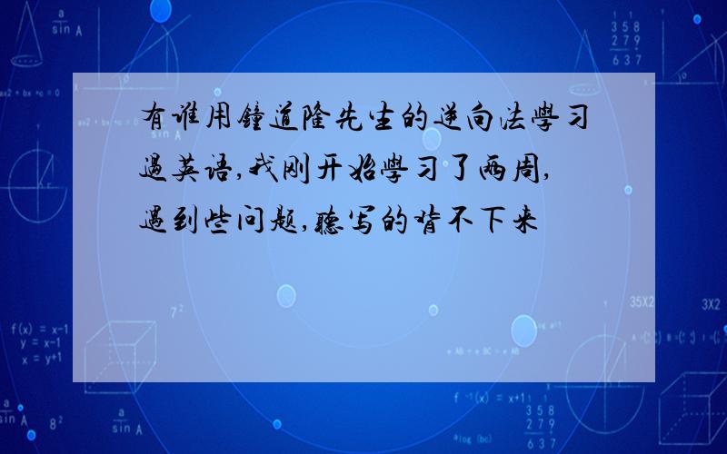 有谁用钟道隆先生的逆向法学习过英语,我刚开始学习了两周,遇到些问题,听写的背不下来