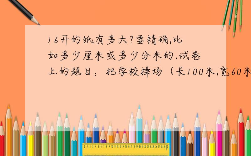 16开的纸有多大?要精确,比如多少厘米或多少分米的.试卷上的题目：把学校操场（长100米,宽60米）,画在16开的纸上,