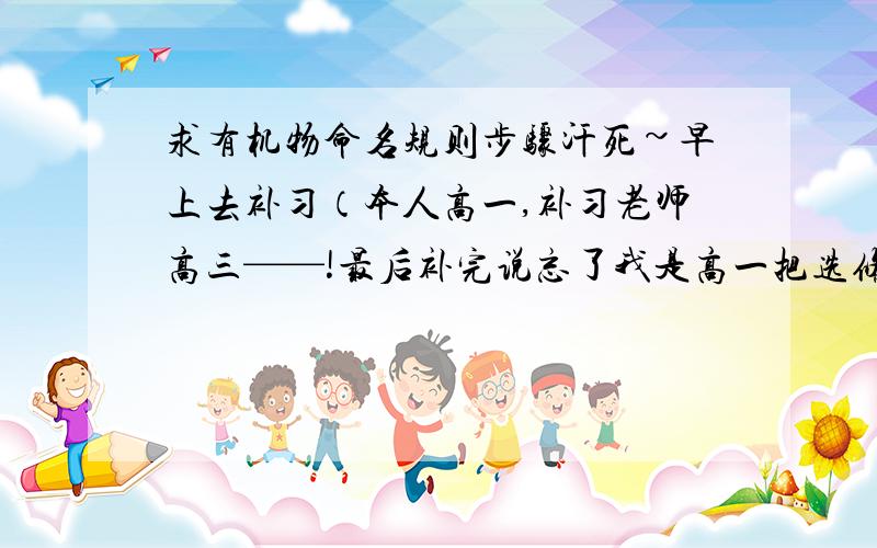 求有机物命名规则步骤汗死~早上去补习（本人高一,补习老师高三——!最后补完说忘了我是高一把选修的内容也弄上去了,我当时就