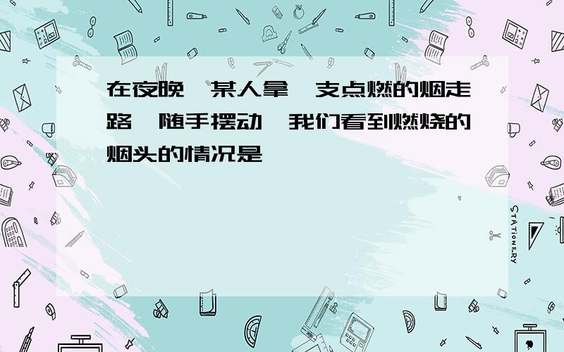 在夜晚,某人拿一支点燃的烟走路,随手摆动,我们看到燃烧的烟头的情况是