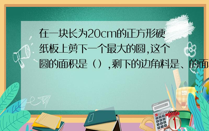 在一块长为20cm的正方形硬纸板上剪下一个最大的圆,这个圆的面积是（）,剩下的边角料是、的面积是（）.