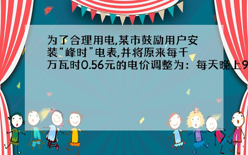 为了合理用电,某市鼓励用户安装“峰时”电表,并将原来每千万瓦时0.56元的电价调整为：每天晚上9时到次日早上8小时为“谷