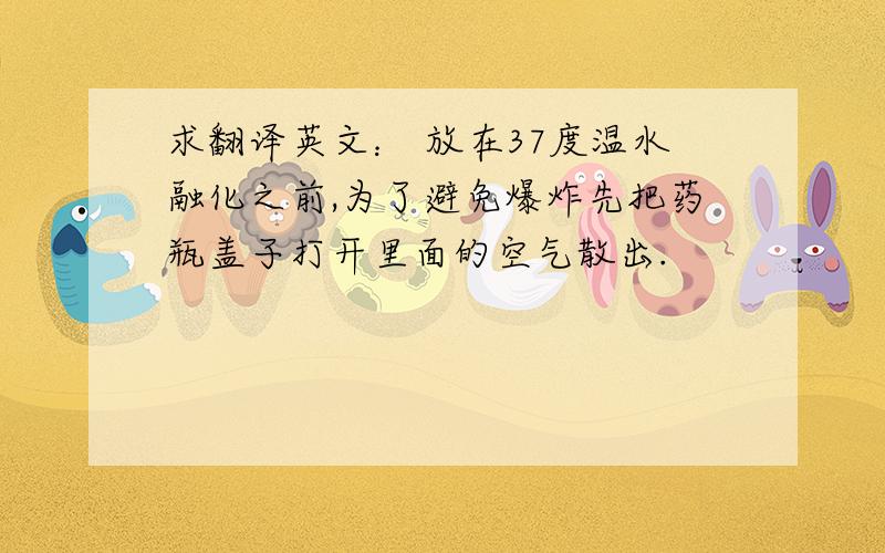 求翻译英文： 放在37度温水融化之前,为了避免爆炸先把药瓶盖子打开里面的空气散出.