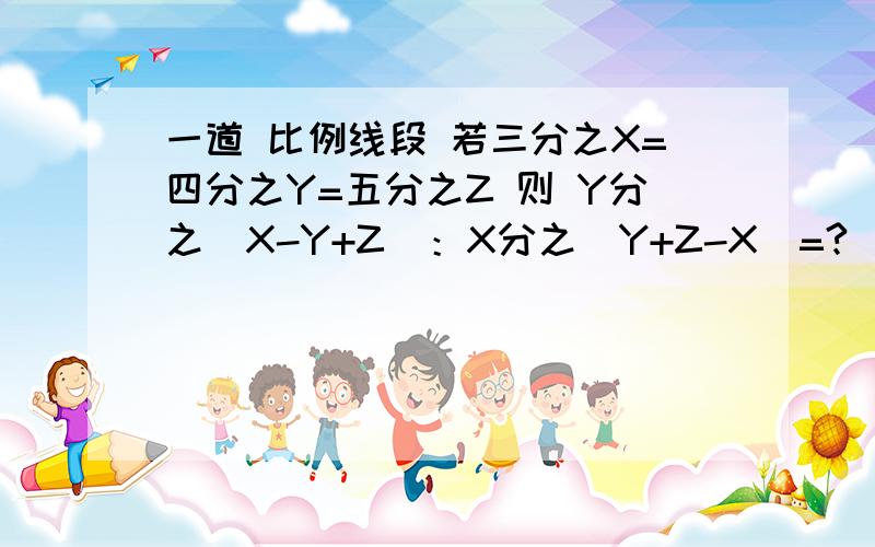 一道 比例线段 若三分之X=四分之Y=五分之Z 则 Y分之（X-Y+Z）：X分之（Y+Z-X）=?