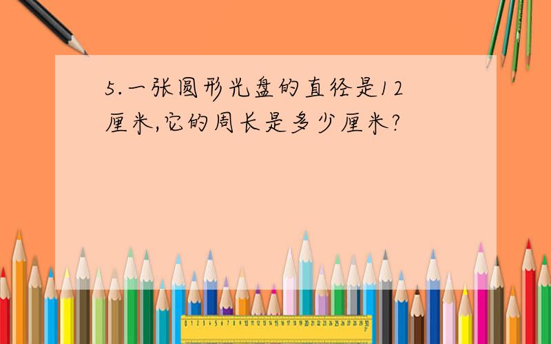 5.一张圆形光盘的直径是12厘米,它的周长是多少厘米?