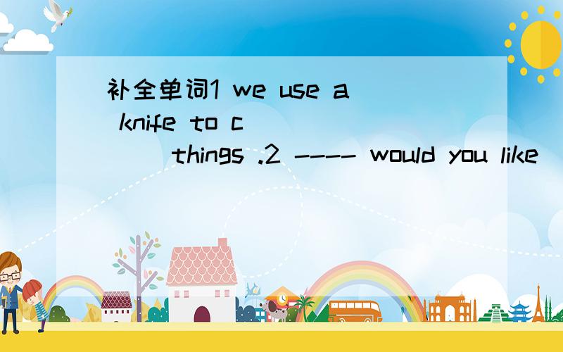 补全单词1 we use a knife to c_____ things .2 ---- would you like