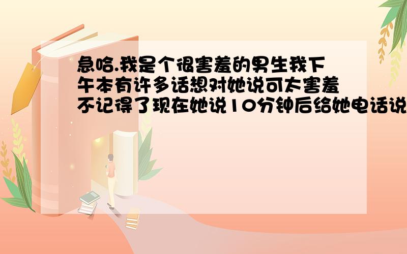 急哈.我是个很害羞的男生我下午本有许多话想对她说可太害羞不记得了现在她说10分钟后给她电话说明是什么话想知道我心理的感受