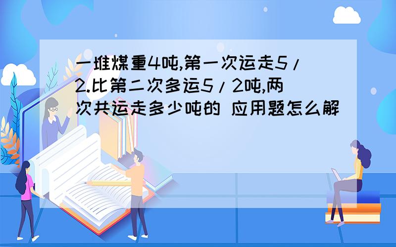 一堆煤重4吨,第一次运走5/2.比第二次多运5/2吨,两次共运走多少吨的 应用题怎么解