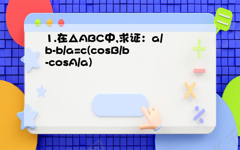 1.在△ABC中,求证：a/b-b/a=c(cosB/b-cosA/a)