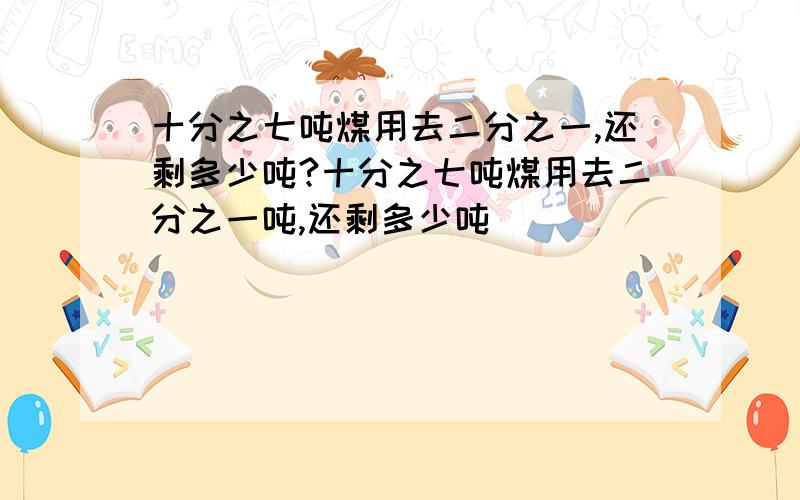 十分之七吨煤用去二分之一,还剩多少吨?十分之七吨煤用去二分之一吨,还剩多少吨