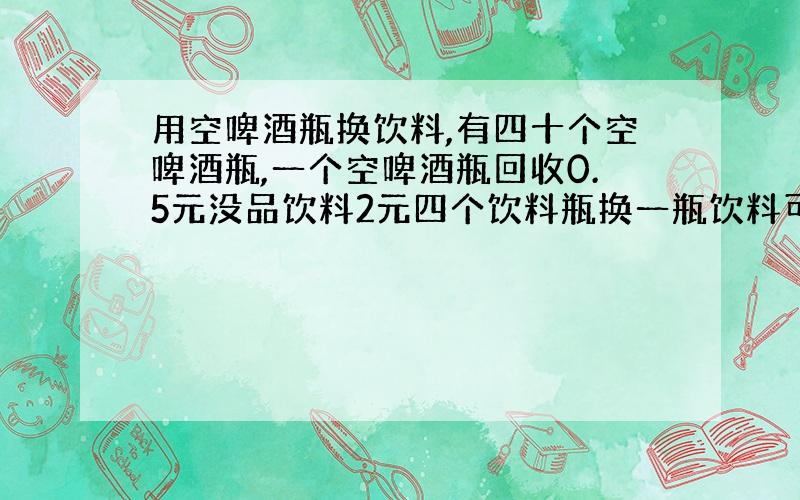 用空啤酒瓶换饮料,有四十个空啤酒瓶,一个空啤酒瓶回收0.5元没品饮料2元四个饮料瓶换一瓶饮料可换几瓶饮