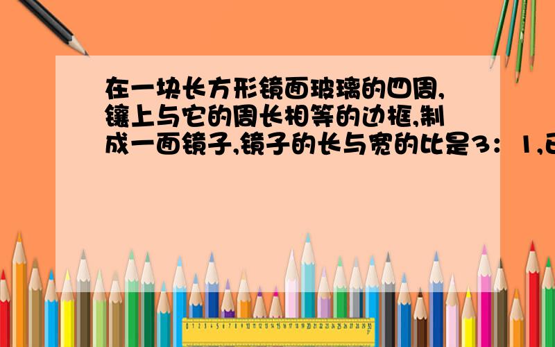 在一块长方形镜面玻璃的四周,镶上与它的周长相等的边框,制成一面镜子,镜子的长与宽的比是3：1,已知镜面玻璃的价格是每平方