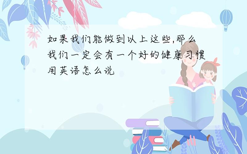 如果我们能做到以上这些,那么我们一定会有一个好的健康习惯用英语怎么说