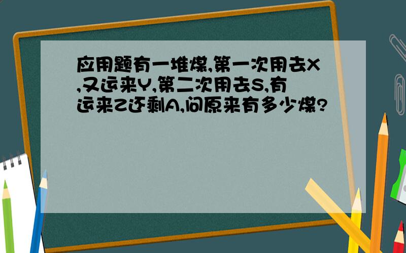 应用题有一堆煤,第一次用去X,又运来Y,第二次用去S,有运来Z还剩A,问原来有多少煤?