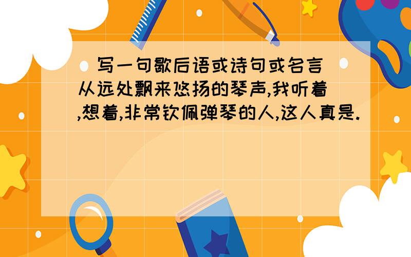 (写一句歇后语或诗句或名言)从远处飘来悠扬的琴声,我听着,想着,非常钦佩弹琴的人,这人真是.