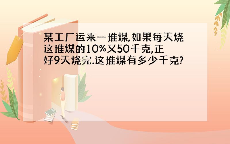 某工厂运来一堆煤,如果每天烧这堆煤的10%又50千克,正好9天烧完.这堆煤有多少千克?