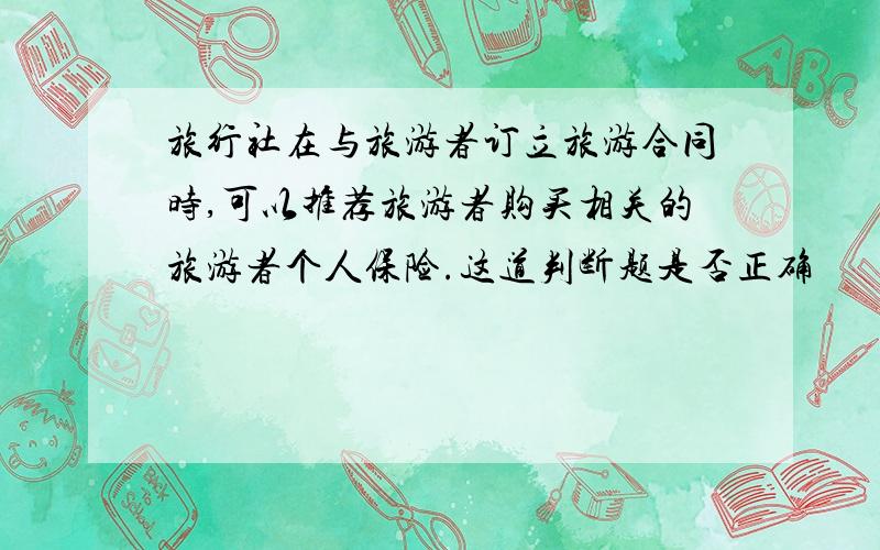 旅行社在与旅游者订立旅游合同时,可以推荐旅游者购买相关的旅游者个人保险.这道判断题是否正确