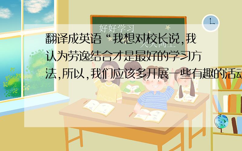 翻译成英语“我想对校长说,我认为劳逸结合才是最好的学习方法,所以,我们应该多开展一些有趣的活动,...