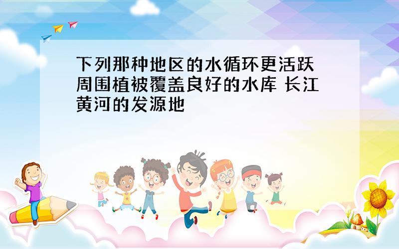 下列那种地区的水循环更活跃 周围植被覆盖良好的水库 长江黄河的发源地