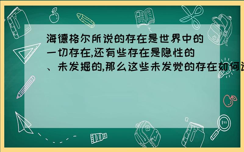 海德格尔所说的存在是世界中的一切存在,还有些存在是隐性的、未发掘的,那么这些未发觉的存在如何认识?