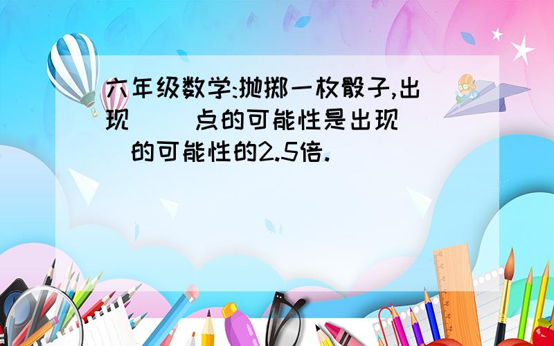 六年级数学:抛掷一枚骰子,出现( )点的可能性是出现( )的可能性的2.5倍.