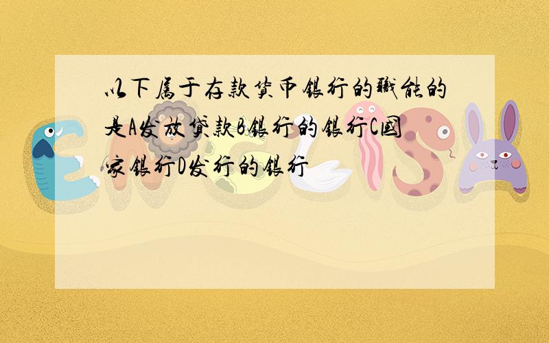 以下属于存款货币银行的职能的是A发放贷款B银行的银行C国家银行D发行的银行