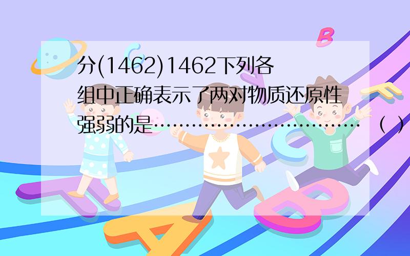 分(1462)1462下列各组中正确表示了两对物质还原性强弱的是…………………………… （ ）(A) Cu+< CuCl