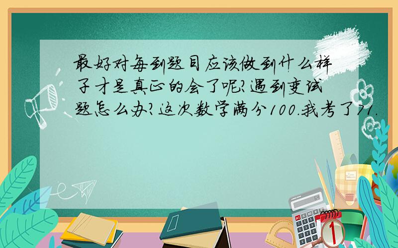 最好对每到题目应该做到什么样子才是真正的会了呢?遇到变试题怎么办?这次数学满分100.我考了71.