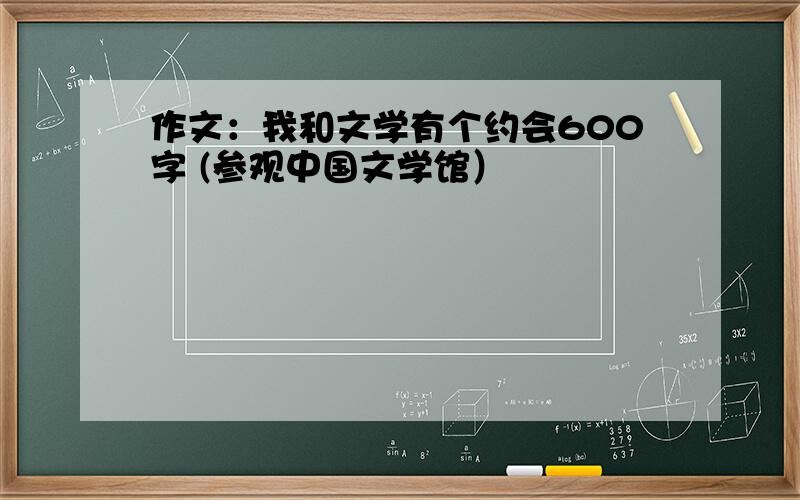 作文：我和文学有个约会600字 (参观中国文学馆）