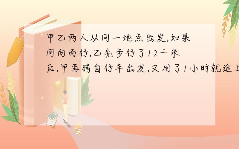 甲乙两人从同一地点出发,如果同向而行,乙先步行了12千米后,甲再骑自行车出发,又用了1小时就追上了乙;如果反向而行,若干