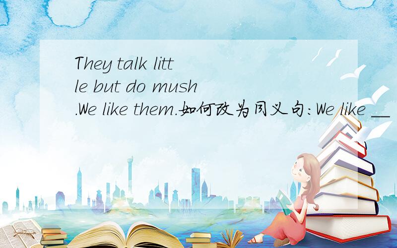 They talk little but do mush.We like them.如何改为同义句:We like __