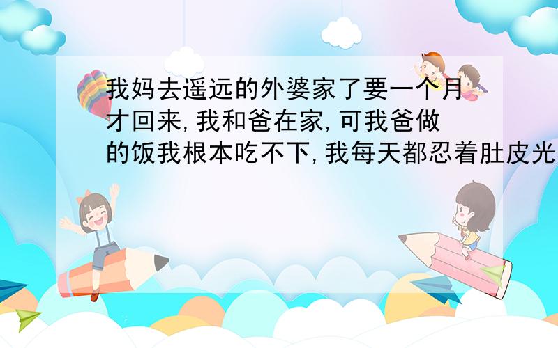 我妈去遥远的外婆家了要一个月才回来,我和爸在家,可我爸做的饭我根本吃不下,我每天都忍着肚皮光吃面包陪一瓶饮料,不知该怎么