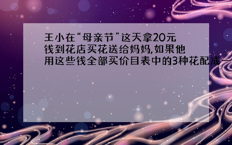 王小在“母亲节”这天拿20元钱到花店买花送给妈妈,如果他用这些钱全部买价目表中的3种花配成一束,