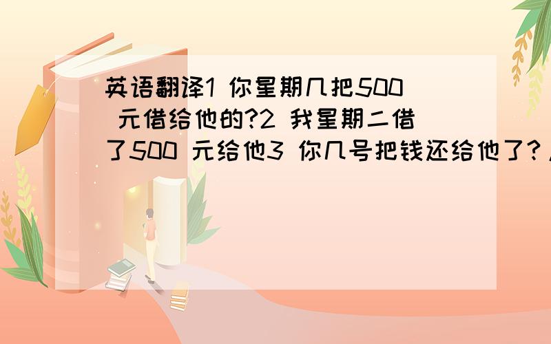 英语翻译1 你星期几把500 元借给他的?2 我星期二借了500 元给他3 你几号把钱还给他了?/ 你几号把500 元还